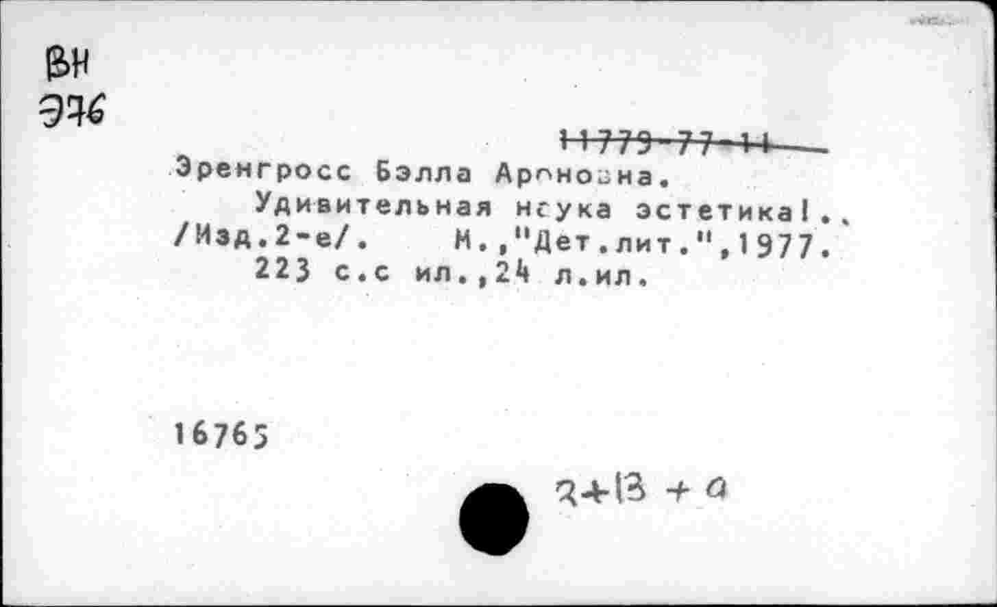 ﻿
е>н
11775-77 4-1—--Эренгросс Бэлла Арпногна.
Удивительная неука эстетика!.. /Изд.2-е/. И.,"Дет.лит.",1977.
223 с.с ил.,24 л.ил.
16765
34-13 7 а